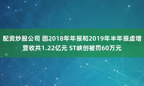 配資炒股公司 因2018年年報和2019年半年報虛增營收共1.22億元 ST峽創被罰60萬元